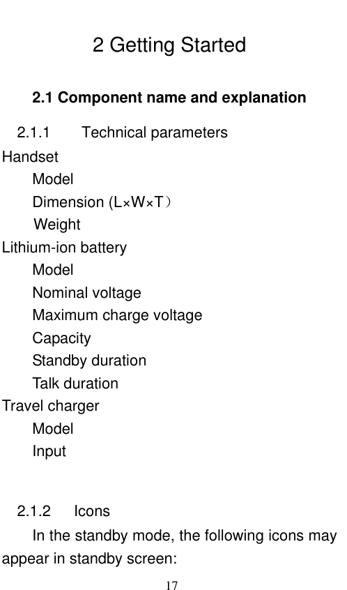                             17  2 Getting Started 2.1 Component name and explanation 2.1.1      Technical parameters Handset Model                 Dimension (L×W×T）   Weight                   Lithium-ion battery Model           Nominal voltage         Maximum charge voltage     Capacity      Standby duration           Talk duration             Travel charger Model                             Input                                2.1.2      Icons In the standby mode, the following icons may appear in standby screen: 