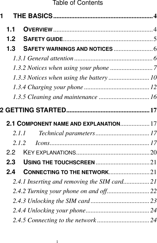   1  Table of Contents 1      THE BASICS ............................................................. 4 1.1   OVERVIEW ............................................................. 4 1.2   SAFETY GUIDE ....................................................... 5 1.3   SAFETY WARNINGS AND NOTICES ........................ 6 1.3.1 General attention ................................................ 6 1.3.2 Notices when using your phone .......................... 7 1.3.3 Notices when using the battery ......................... 10 1.3.4 Charging your phone ........................................ 12 1.3.5 Cleaning and maintenance ............................... 16 2 GETTING STARTED ................................................... 17 2.1 COMPONENT NAME AND EXPLANATION.................. 17 2.1.1        Technical parameters ................................. 17 2.1.2      Icons ............................................................. 17 2.2   KEY EXPLANATIONS ............................................. 20 2.3   USING THE TOUCHSCREEN ................................. 21 2.4   CONNECTING TO THE NETWORK......................... 21 2.4.1 Inserting and removing the SIM card ................ 21 2.4.2 Turning your phone on and off .......................... 22 2.4.3 Unlocking the SIM card .................................... 23 2.4.4 Unlocking your phone ....................................... 24 2.4.5 Connecting to the network ................................ 24 