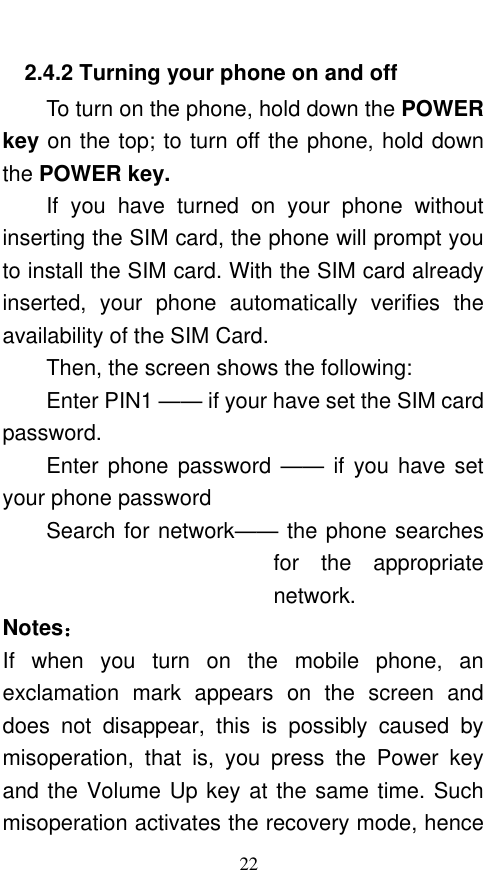  22 2.4.2 Turning your phone on and off To turn on the phone, hold down the POWER key on the top; to turn off the phone, hold down the POWER key.   If  you  have  turned  on  your  phone  without inserting the SIM card, the phone will prompt you to install the SIM card. With the SIM card already inserted,  your  phone  automatically  verifies  the availability of the SIM Card.   Then, the screen shows the following:   Enter PIN1 —— if your have set the SIM card password.   Enter phone password ——  if you have set your phone password Search for network—— the phone searches for  the  appropriate network. Notes： If  when  you  turn  on  the  mobile  phone,  an exclamation  mark  appears  on  the  screen  and does  not  disappear,  this  is  possibly  caused  by misoperation,  that  is,  you  press  the  Power  key and the Volume Up key at the same time. Such misoperation activates the recovery mode, hence 