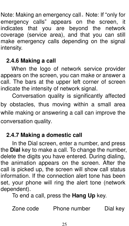  25 Note: Making an emergency call。Note: If “only for emergency  calls”  appears  on  the  screen,  it indicates  that  you  are  beyond  the  network coverage  (service  area),  and  that  you  can  still make  emergency  calls  depending  on  the  signal intensity.   2.4.6 Making a call When  the  logo  of  network  service  provider appears on the screen, you can make or answer a call. The  bars  at the upper  left corner  of screen indicate the intensity of network signal.   Conversation  quality  is  significantly  affected by  obstacles,  thus  moving  within  a  small  area while making or answering a call can improve the conversation quality.   2.4.7 Making a domestic call In the Dial screen, enter a number, and press the Dial key to make a call. To change the number, delete the digits you have entered. During dialing, the  animation  appears  on  the  screen.  After  the call is picked up, the screen will show call status information. If the connection alert tone has been set,  your phone  will  ring  the  alert  tone (network dependent).   To end a call, press the Hang Up key.    Zone code          Phone number          Dial key 