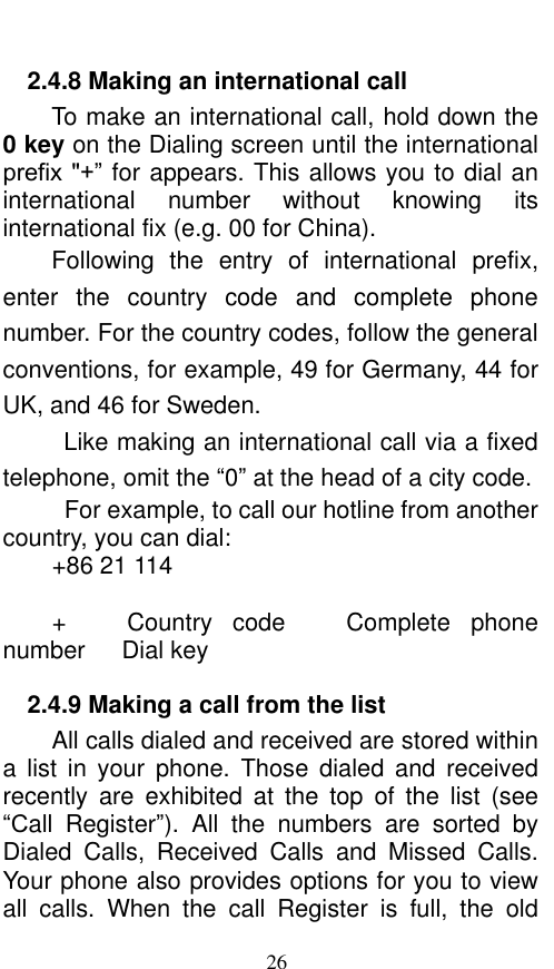  26 2.4.8 Making an international call                         To make an international call, hold down the 0 key on the Dialing screen until the international prefix &quot;+” for appears. This allows you to dial an international  number  without  knowing  its international fix (e.g. 00 for China).     Following  the  entry  of  international  prefix, enter  the  country  code  and  complete  phone number. For the country codes, follow the general conventions, for example, 49 for Germany, 44 for UK, and 46 for Sweden.     Like making an international call via a fixed telephone, omit the “0” at the head of a city code.     For example, to call our hotline from another country, you can dial: +86 21 114  +      Country  code    Complete  phone number   Dial key 2.4.9 Making a call from the list           All calls dialed and received are stored within a  list  in  your  phone.  Those  dialed  and  received recently  are  exhibited  at  the  top  of  the  list  (see “Call  Register”).  All  the  numbers  are  sorted  by Dialed  Calls,  Received  Calls  and  Missed  Calls. Your phone also provides options for you to view all  calls.  When  the  call  Register  is  full,  the  old 