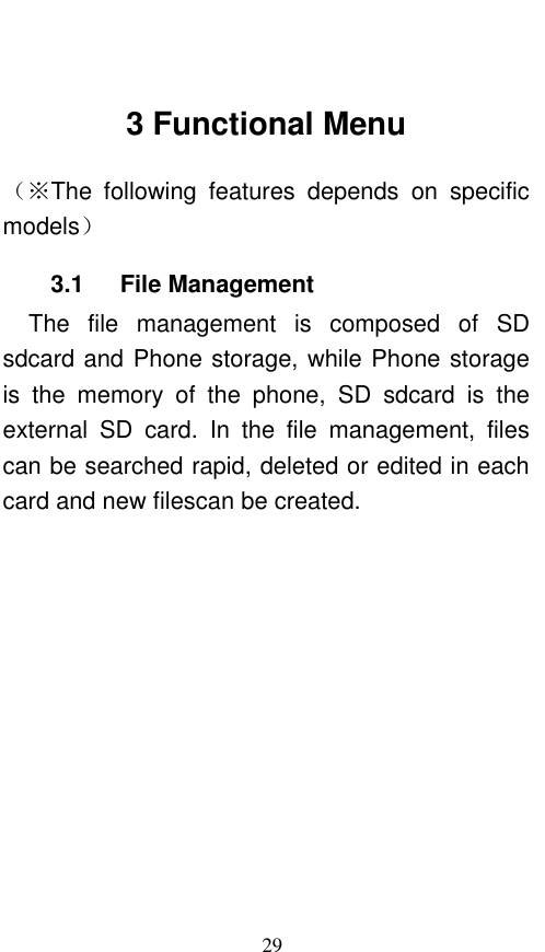  29  3 Functional Menu （※The  following  features  depends  on  specific models） 3.1    File Management The  file  management  is  composed  of  SD sdcard and Phone storage, while Phone storage is  the  memory  of  the  phone,  SD  sdcard  is  the external  SD  card.  In  the  file  management,  files can be searched rapid, deleted or edited in each card and new filescan be created.   