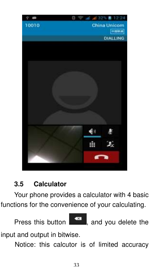  33  3.5    Calculator Your phone provides a calculator with 4 basic functions for the convenience of your calculating. Press this button  , and you delete the input and output in bitwise. Notice:  this  calcutor  is  of  limited  accuracy 