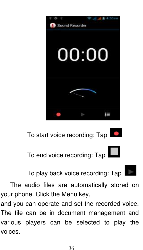  36  To start voice recording: Tap   To end voice recording: Tap   To play back voice recording: Tap     The  audio  files  are  automatically  stored  on your phone. Click the Menu key, and you can operate and set the recorded voice. The  file  can  be  in  document  management  and various  players  can  be  selected  to  play  the voices.   