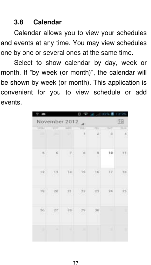  37 3.8    Calendar Calendar allows you to view your schedules and events at any time. You may view schedules one by one or several ones at the same time.   Select  to  show  calendar  by  day,  week  or month. If “by week (or month)”, the calendar will be shown by week (or month). This application is convenient  for  you  to  view  schedule  or  add events.  