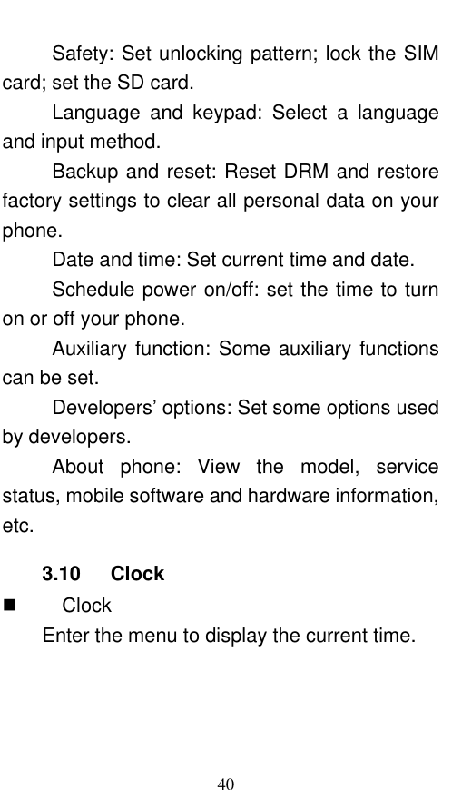  40 Safety: Set unlocking pattern; lock the SIM card; set the SD card. Language  and  keypad:  Select  a  language and input method. Backup and reset: Reset DRM and restore factory settings to clear all personal data on your phone.   Date and time: Set current time and date. Schedule power on/off: set the time to turn on or off your phone. Auxiliary function: Some auxiliary functions can be set. Developers’ options: Set some options used by developers. About  phone:  View  the  model,  service status, mobile software and hardware information, etc. 3.10   Clock    Clock Enter the menu to display the current time. 
