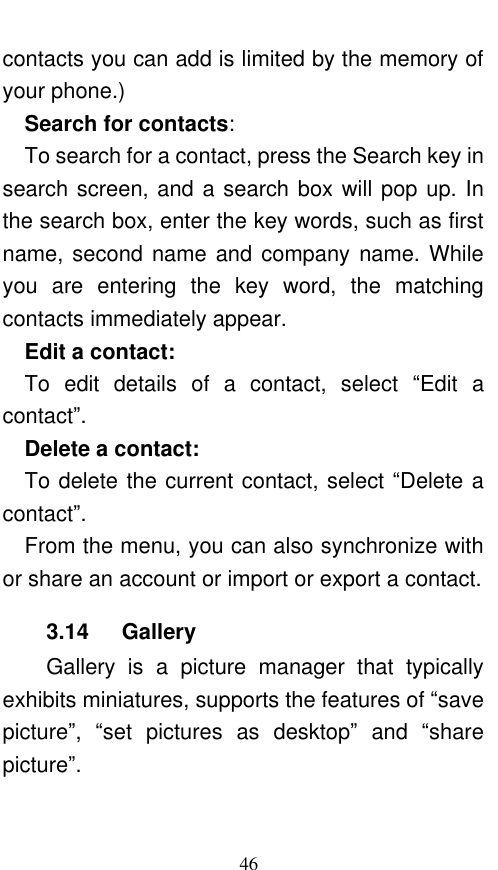  46 contacts you can add is limited by the memory of your phone.)   Search for contacts:   To search for a contact, press the Search key in search screen, and a search box will pop up. In the search box, enter the key words, such as first name, second name and company name. While you  are  entering  the  key  word,  the  matching contacts immediately appear.   Edit a contact:   To  edit  details  of  a  contact,  select  “Edit  a contact”.    Delete a contact:   To delete the current contact, select “Delete a contact”.   From the menu, you can also synchronize with or share an account or import or export a contact. 3.14    Gallery Gallery  is  a  picture  manager  that  typically exhibits miniatures, supports the features of “save picture”,  “set  pictures  as  desktop” and  “share picture”.   