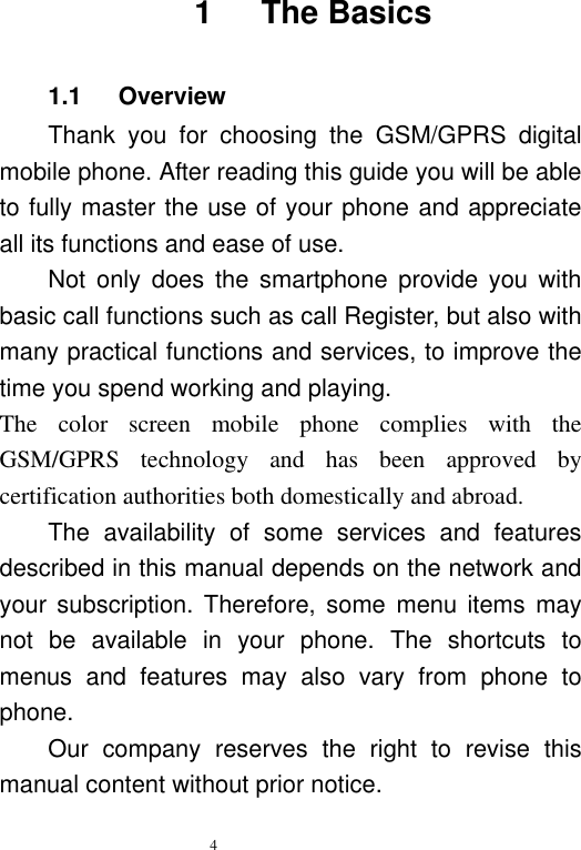  4   1      The Basics 1.1      Overview Thank  you  for  choosing  the  GSM/GPRS  digital mobile phone. After reading this guide you will be able to fully master the use of your phone and appreciate all its functions and ease of use.   Not  only  does  the  smartphone  provide  you  with basic call functions such as call Register, but also with many practical functions and services, to improve the time you spend working and playing.   The  color  screen  mobile  phone  complies  with  the GSM/GPRS  technology  and  has  been  approved  by certification authorities both domestically and abroad.   The  availability  of  some  services  and  features described in this manual depends on the network and your subscription. Therefore,  some  menu  items  may not  be  available  in  your  phone.  The  shortcuts  to menus  and  features  may  also  vary  from  phone  to phone.   Our  company  reserves  the  right  to  revise  this manual content without prior notice.   