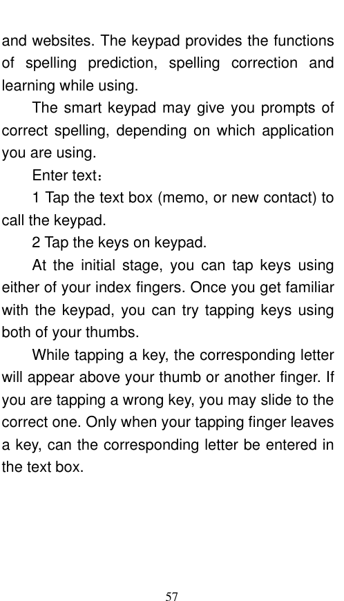  57 and websites. The keypad provides the functions of  spelling  prediction,  spelling  correction  and learning while using.   The smart keypad may give you prompts of correct  spelling,  depending  on which  application you are using.     Enter text：   1 Tap the text box (memo, or new contact) to call the keypad. 2 Tap the keys on keypad.   At  the  initial  stage,  you  can  tap  keys  using either of your index fingers. Once you get familiar with the keypad, you can try tapping keys using both of your thumbs.   While tapping a key, the corresponding letter will appear above your thumb or another finger. If you are tapping a wrong key, you may slide to the correct one. Only when your tapping finger leaves a key, can the corresponding letter be entered in the text box.   