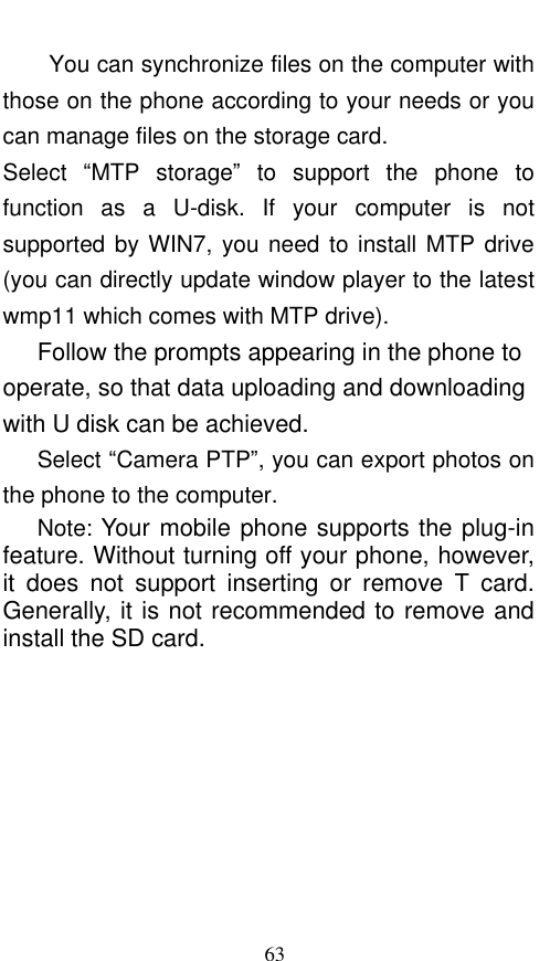  63 You can synchronize files on the computer with those on the phone according to your needs or you can manage files on the storage card. Select  “MTP  storage”  to  support  the  phone  to function  as  a  U-disk.  If  your  computer  is  not supported by WIN7, you need to install MTP drive (you can directly update window player to the latest wmp11 which comes with MTP drive).    Follow the prompts appearing in the phone to operate, so that data uploading and downloading with U disk can be achieved.    Select “Camera PTP”, you can export photos on the phone to the computer.    Note: Your mobile phone supports the plug-in feature. Without turning off your phone, however, it  does  not  support  inserting  or  remove  T  card. Generally, it is not recommended to remove and install the SD card.    