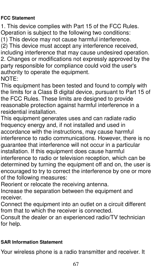  67 FCC Statement 1. This device complies with Part 15 of the FCC Rules. Operation is subject to the following two conditions: (1) This device may not cause harmful interference. (2) This device must accept any interference received, including interference that may cause undesired operation. 2. Changes or modifications not expressly approved by the party responsible for compliance could void the user&apos;s authority to operate the equipment. NOTE:   This equipment has been tested and found to comply with the limits for a Class B digital device, pursuant to Part 15 of the FCC Rules. These limits are designed to provide reasonable protection against harmful interference in a residential installation. This equipment generates uses and can radiate radio frequency energy and, if not installed and used in accordance with the instructions, may cause harmful interference to radio communications. However, there is no guarantee that interference will not occur in a particular installation. If this equipment does cause harmful interference to radio or television reception, which can be determined by turning the equipment off and on, the user is encouraged to try to correct the interference by one or more of the following measures: Reorient or relocate the receiving antenna. Increase the separation between the equipment and receiver. Connect the equipment into an outlet on a circuit different from that to which the receiver is connected.   Consult the dealer or an experienced radio/TV technician for help.  SAR Information Statement Your wireless phone is a radio transmitter and receiver. It 
