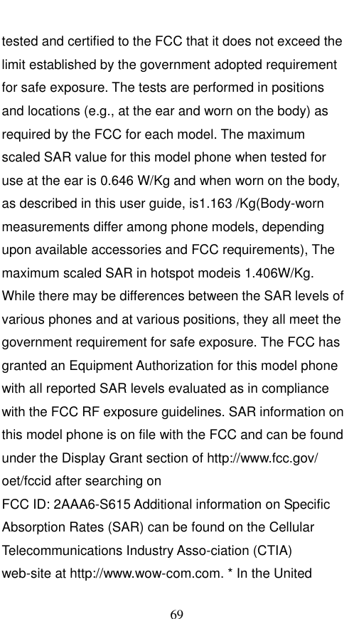  69 tested and certified to the FCC that it does not exceed the limit established by the government adopted requirement for safe exposure. The tests are performed in positions and locations (e.g., at the ear and worn on the body) as required by the FCC for each model. The maximum scaled SAR value for this model phone when tested for use at the ear is 0.646 W/Kg and when worn on the body, as described in this user guide, is1.163 /Kg(Body-worn measurements differ among phone models, depending upon available accessories and FCC requirements), The maximum scaled SAR in hotspot modeis 1.406W/Kg. While there may be differences between the SAR levels of various phones and at various positions, they all meet the government requirement for safe exposure. The FCC has granted an Equipment Authorization for this model phone with all reported SAR levels evaluated as in compliance with the FCC RF exposure guidelines. SAR information on this model phone is on file with the FCC and can be found under the Display Grant section of http://www.fcc.gov/ oet/fccid after searching on   FCC ID: 2AAA6-S615 Additional information on Specific Absorption Rates (SAR) can be found on the Cellular Telecommunications Industry Asso-ciation (CTIA) web-site at http://www.wow-com.com. * In the United 
