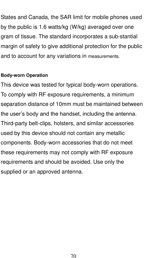  70 States and Canada, the SAR limit for mobile phones used by the public is 1.6 watts/kg (W/kg) averaged over one gram of tissue. The standard incorporates a sub-stantial margin of safety to give additional protection for the public and to account for any variations in measurements.  Body-worn Operation This device was tested for typical body-worn operations. To comply with RF exposure requirements, a minimum separation distance of 10mm must be maintained between the user’s body and the handset, including the antenna. Third-party belt-clips, holsters, and similar accessories used by this device should not contain any metallic components. Body-worn accessories that do not meet these requirements may not comply with RF exposure requirements and should be avoided. Use only the supplied or an approved antenna.   