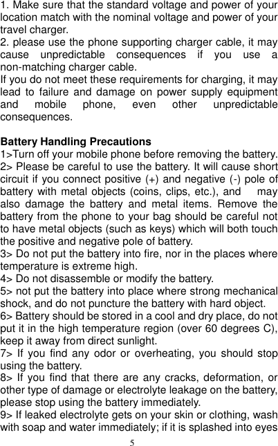  5 1. Make sure that the standard voltage and power of your location match with the nominal voltage and power of your travel charger. 2. please use the phone supporting charger cable, it may cause  unpredictable  consequences  if  you  use  a non-matching charger cable. If you do not meet these requirements for charging, it may lead  to  failure  and  damage  on  power  supply  equipment and  mobile  phone,  even  other  unpredictable consequences.                                                                                                                                                        Battery Handling Precautions 1&gt;Turn off your mobile phone before removing the battery. 2&gt; Please be careful to use the battery. It will cause short circuit if you connect positive (+) and negative (-) pole of battery with metal objects (coins, clips, etc.), and      may also  damage  the  battery  and  metal  items.  Remove  the battery from the phone to your bag should be careful not to have metal objects (such as keys) which will both touch the positive and negative pole of battery. 3&gt; Do not put the battery into fire, nor in the places where temperature is extreme high. 4&gt; Do not disassemble or modify the battery. 5&gt; not put the battery into place where strong mechanical shock, and do not puncture the battery with hard object. 6&gt; Battery should be stored in a cool and dry place, do not put it in the high temperature region (over 60 degrees C), keep it away from direct sunlight. 7&gt;  If  you  find  any  odor  or  overheating,  you  should  stop using the battery. 8&gt; If you  find that there are  any cracks, deformation,  or other type of damage or electrolyte leakage on the battery, please stop using the battery immediately. 9&gt; If leaked electrolyte gets on your skin or clothing, wash with soap and water immediately; if it is splashed into eyes 