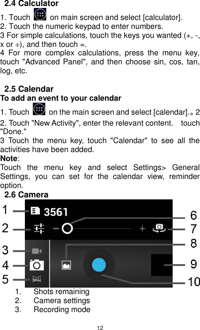 12 2.4 Calculator 1. Touch    on main screen and select [calculator]. 2. Touch the numeric keypad to enter numbers. 3 For simple calculations, touch the keys you wanted (+, -, x or ÷), and then touch =. 4  For  more  complex  calculations,  press  the  menu  key, touch &quot;Advanced Panel&quot;,  and  then choose sin, cos,  tan, log, etc.  2.5 Calendar To add an event to your calendar 1. Touch    on the main screen and select [calendar].。2 2. Touch &quot;New Activity&quot;, enter the relevant content.    touch &quot;Done.&quot; 3  Touch  the  menu  key,  touch  &quot;Calendar&quot;  to  see  all  the activities have been added. Note: Touch  the  menu  key  and  select  Settings&gt;  General Settings,  you  can  set  for  the  calendar  view,  reminder option. 2.6 Camera  1.  Shots remaining 2. Camera settings 3.  Recording mode 