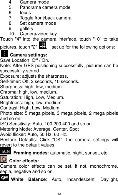 13 4.  Camera mode 5.  Panorama camera mode 6.  focus 7.  Toggle front/back camera 8.  Set camera mode 9.  gallery 10.  Camera/video key Touch  &quot;4&quot;  into  the  camera  interface,  touch  &quot;10&quot;  to  take pictures, touch &quot;2&quot;  ,    set up for the following options:     Camera settings: Save Location: Off / On. Note: After GPS positioning successfully, pictures can be   successfully stored. Exposure: adjusts the sharpness. Self-timer: Off, 2 seconds, 10 seconds. Sharpness: high, low, medium. Chroma: high, low, medium. Saturation: High, Low, Medium. Brightness: high, low, medium. Contrast: High, Low, Medium. Photo size: 5 mega pixels, 3 mega pixels, 2 mega pixels and so on. ISO Sensitivity: Auto, 100,200,400 and so on. Metering Mode: Average, Center, Spot Avoid flicker: Auto, 50 Hz, 60 Hz. Restore  Defaults:  Click  &quot;OK&quot;,  the  camera  settings  will revert to the default values.  Framing modes: automatic, night, sunset, etc.   Color effects: Camera  color  effects  can  be  set,  if  not,  monochrome, sepia, negative and so on. White  Balance:  Auto,  Incandescent,  Daylight, 