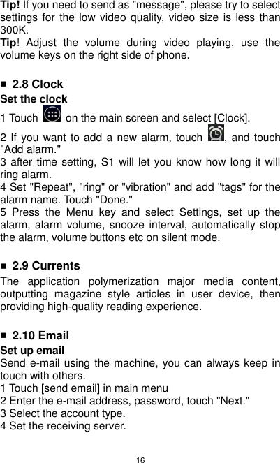 16 Tip! If you need to send as &quot;message&quot;, please try to select settings for  the low video quality,  video size is  less than 300K. Tip!  Adjust  the  volume  during  video  playing,  use  the volume keys on the right side of phone.  ■ 2.8 Clock Set the clock 1 Touch    on the main screen and select [Clock]. 2 If you want to add a new alarm, touch  , and touch &quot;Add alarm.&quot; 3 after time setting, S1 will let you know how long it will ring alarm. 4 Set &quot;Repeat&quot;, &quot;ring&quot; or &quot;vibration&quot; and add &quot;tags&quot; for the alarm name. Touch &quot;Done.&quot; 5  Press  the  Menu  key  and  select  Settings,  set  up  the alarm, alarm volume, snooze interval, automatically stop the alarm, volume buttons etc on silent mode.  ■ 2.9 Currents The  application  polymerization  major  media  content, outputting  magazine  style  articles  in  user  device,  then providing high-quality reading experience.  ■ 2.10 Email Set up email Send e-mail using the machine, you can always keep in touch with others. 1 Touch [send email] in main menu     2 Enter the e-mail address, password, touch &quot;Next.&quot; 3 Select the account type. 4 Set the receiving server. 