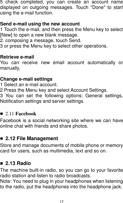 17 5  check  completed,  you  can  create  an  account  name displayed  on  outgoing  messages.  Touch  &quot;Done&quot;  to  start using the e-mail function.    Send e-mail using the new account 1 Touch the e-mail, and then press the Menu key to select [New] to open a new blank message. 2. composing a message, touch Send. 3 or press the Menu key to select other operations.  Retrieve e-mail You  can  receive  new  email  account  automatically  or manually.  Change e-mail settings 1 Select an e-mail account. 2 Press the Menu key and select Account Settings. 3  You  can  set  the  following  options:  General  settings, Notification settings and server settings.  ■ 2.11 Facebook Facebook is a social networking site where we can have online chat with friends and share photos.  ■ 2.12 File Management Store and manage documents of mobile phone or memory card for users, such as multimedia, text and so on.  ■ 2.13 Radio The machine built-in radio, so you can go to your favorite radio station and listen to radio broadcasts. Note: You need to plug in your headphones when listening to the radio, put the headphones into the headphone jack. 