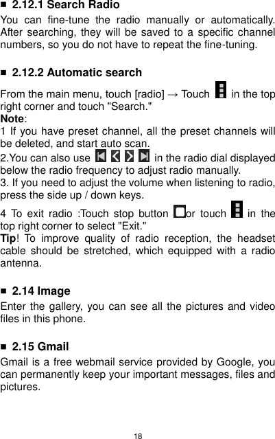 18  ■ 2.12.1 Search Radio You  can  fine-tune  the  radio  manually  or  automatically. After searching, they will  be saved to  a specific channel numbers, so you do not have to repeat the fine-tuning.  ■ 2.12.2 Automatic search From the main menu, touch [radio] → Touch    in the top right corner and touch &quot;Search.&quot; Note: 1 If you have preset channel, all the preset channels will be deleted, and start auto scan. 2.You can also use          in the radio dial displayed below the radio frequency to adjust radio manually. 3. If you need to adjust the volume when listening to radio, press the side up / down keys. 4  To  exit  radio  :Touch  stop  button  or touch    in  the top right corner to select &quot;Exit.&quot; Tip!  To  improve  quality  of  radio  reception,  the  headset cable  should  be  stretched,  which  equipped  with  a  radio antenna.    ■ 2.14 Image Enter the gallery, you can see all the pictures and video files in this phone.  ■ 2.15 Gmail Gmail is a free webmail service provided by Google, you can permanently keep your important messages, files and pictures.   