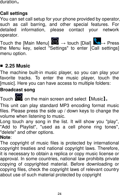 24 duration。  Call settings You can set call setup for your phone provided by operator, such  as  call  barring,  and  other  special  features.  For detailed  information,  please  contact  your  network operator. Touch the [Main Menu]    → touch  [Dial]  →  Press the  Menu  key,  select  &quot;Settings&quot;  to  enter  [Call  settings] menu option.  ■ 2.25 Music The machine built-in music  player, so you can play your favorite  tracks.  To  enter  the  music  player,  touch  the [music]. Here you can have access to multiple folders: Broadcast song   Touch    on the main screen and select【Music】。    This unit can play standard  MP3 encoding format  music files. Please press the side up / down keys to change the volume when listening to music. Long  touch  any  song  in  the  list.  It  will  show  you  &quot;play&quot;, &quot;Add  to  Playlist&quot;,  &quot;used  as  a  cell  phone  ring  tones&quot;, &quot;delete&quot; and other options. Note: The copyright of music files  is protected by international copyright treaties and national copyright laws. Therefore, it is necessary to obtain a replica or copy music license or approval. In some countries, national law prohibits private copying  of  copyrighted  material.  Before  downloading  or copying files, check the copyright laws of relevant country about use of such material protected by copyright 