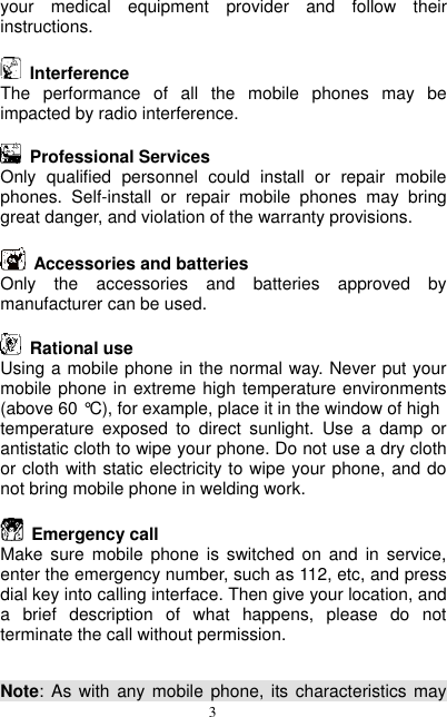  3 your  medical  equipment  provider  and  follow  their instructions.    Interference The  performance  of  all  the  mobile  phones  may  be impacted by radio interference.    Professional Services Only  qualified  personnel  could  install  or  repair  mobile phones.  Self-install  or  repair  mobile  phones  may  bring great danger, and violation of the warranty provisions.    Accessories and batteries Only  the  accessories  and  batteries  approved  by manufacturer can be used.    Rational use Using a mobile phone in the normal way. Never put your mobile phone in extreme high temperature environments (above 60 °C), for example, place it in the window of high temperature  exposed  to  direct  sunlight.  Use  a  damp  or antistatic cloth to wipe your phone. Do not use a dry cloth or cloth with static electricity to wipe your phone, and do not bring mobile phone in welding work.    Emergency call Make  sure  mobile  phone  is  switched  on  and  in  service, enter the emergency number, such as 112, etc, and press dial key into calling interface. Then give your location, and a  brief  description  of  what  happens,  please  do  not terminate the call without permission.  Note: As with any mobile  phone,  its characteristics may 