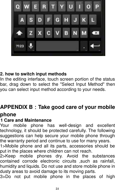 31                              2. how to switch input methods In the editing interface, touch screen portion of the status bar,  drag down to select the &quot;Select Input Method&quot; then you can select input method according to your needs.   APPENDIX B：Take good care of your mobile phone         1 Care and Maintenance Your  mobile  phone  has  well-design  and  excellent technology, it should be protected carefully. The following suggestions can help secure your mobile phone through the warranty period and continue to use for many years. 1&gt;Mobile phone and all its  parts, accessories should be put in the places where children can not reach. 2&gt;Keep  mobile  phones  dry.  Avoid  the  substances contained  corrode  electronic  circuits  ,such  as  rainfall, humidity and liquids. Do not use and store mobile phone in dusty areas to avoid damage to its moving parts. 3&gt;Do  not  put  mobile  phone  in  the  places  of  high 
