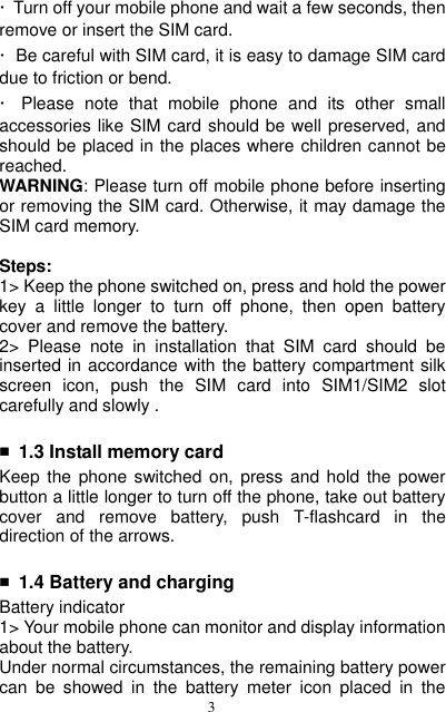  3 ·  Turn off your mobile phone and wait a few seconds, then remove or insert the SIM card. ·  Be careful with SIM card, it is easy to damage SIM card due to friction or bend. ·  Please  note  that  mobile  phone  and  its  other  small accessories like SIM card should be well preserved, and should be placed in the places where children cannot be reached.                                                                                                                                             WARNING: Please turn off mobile phone before inserting or removing the SIM card. Otherwise, it may damage the SIM card memory.  Steps: 1&gt; Keep the phone switched on, press and hold the power key  a  little  longer  to  turn  off  phone,  then  open  battery cover and remove the battery. 2&gt;  Please  note  in  installation  that  SIM  card  should  be inserted in accordance with the battery compartment silk screen  icon,  push  the  SIM  card  into  SIM1/SIM2  slot carefully and slowly .  ■ 1.3 Install memory card Keep the phone switched  on,  press  and hold the power button a little longer to turn off the phone, take out battery cover  and  remove  battery,  push  T-flashcard  in  the direction of the arrows.  ■ 1.4 Battery and charging Battery indicator 1&gt; Your mobile phone can monitor and display information about the battery. Under normal circumstances, the remaining battery power can  be  showed  in  the  battery  meter  icon  placed  in  the 