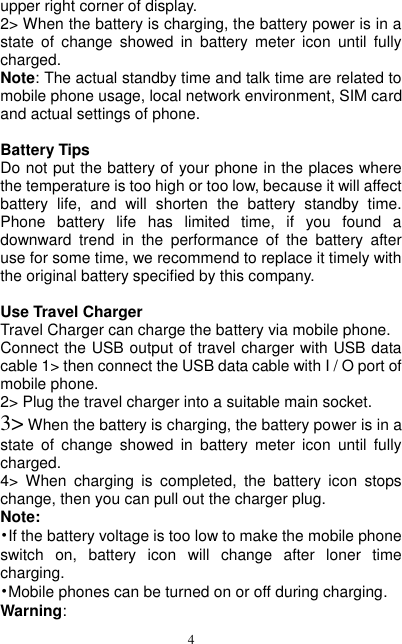  4 upper right corner of display. 2&gt; When the battery is charging, the battery power is in a state  of  change  showed  in  battery  meter  icon  until  fully charged. Note: The actual standby time and talk time are related to mobile phone usage, local network environment, SIM card and actual settings of phone.                                                Battery Tips Do not put the battery of your phone in the places where the temperature is too high or too low, because it will affect battery  life,  and  will  shorten  the  battery  standby  time. Phone  battery  life  has  limited  time,  if  you  found  a downward  trend  in  the  performance  of  the  battery  after use for some time, we recommend to replace it timely with the original battery specified by this company.  Use Travel Charger Travel Charger can charge the battery via mobile phone. Connect the USB output of travel charger with USB data cable 1&gt; then connect the USB data cable with I / O port of mobile phone. 2&gt; Plug the travel charger into a suitable main socket. 3&gt; When the battery is charging, the battery power is in a state  of  change  showed  in  battery  meter  icon  until  fully charged. 4&gt;  When  charging  is  completed,  the  battery  icon  stops change, then you can pull out the charger plug. Note: •If the battery voltage is too low to make the mobile phone switch  on,  battery  icon  will  change  after  loner  time charging. •Mobile phones can be turned on or off during charging. Warning: 