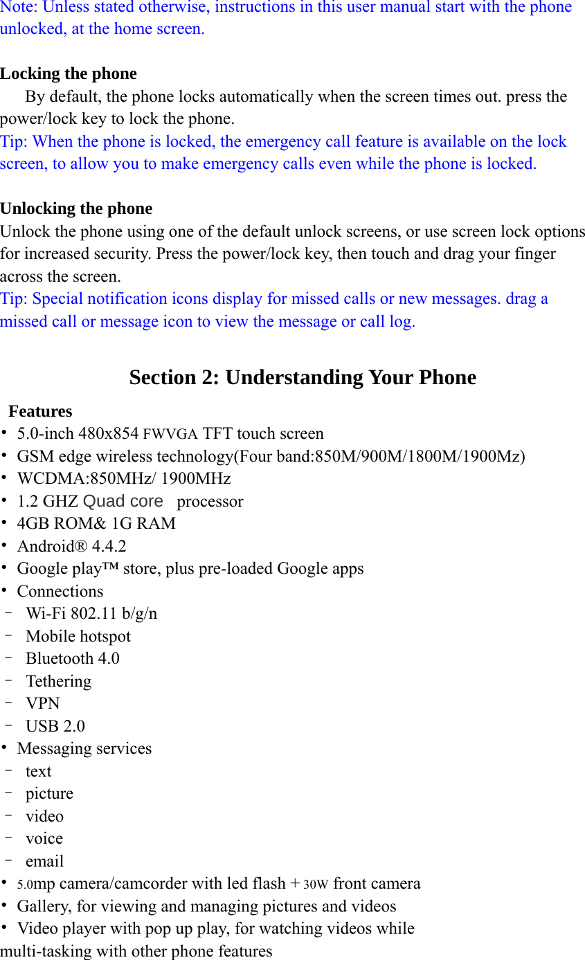  Note: Unless stated otherwise, instructions in this user manual start with the phone unlocked, at the home screen.  Locking the phone By default, the phone locks automatically when the screen times out. press the power/lock key to lock the phone. Tip: When the phone is locked, the emergency call feature is available on the lock screen, to allow you to make emergency calls even while the phone is locked.  Unlocking the phone Unlock the phone using one of the default unlock screens, or use screen lock options for increased security. Press the power/lock key, then touch and drag your finger across the screen. Tip: Special notification icons display for missed calls or new messages. drag a missed call or message icon to view the message or call log.  Section 2: Understanding Your Phone  Features • 5.0-inch 480x854 FWVGA TFT touch screen •  GSM edge wireless technology(Four band:850M/900M/1800M/1900Mz) • WCDMA:850MHz/ 1900MHz • 1.2 GHZ Quad core  processor  •  4GB ROM&amp; 1G RAM • Android® 4.4.2 •  Google play™ store, plus pre-loaded Google apps • Connections –  Wi-Fi 802.11 b/g/n – Mobile hotspot – Bluetooth 4.0 – Tethering – VPN – USB 2.0 • Messaging services – text – picture – video – voice – email • 5.0mp camera/camcorder with led flash + 30W front camera •  Gallery, for viewing and managing pictures and videos •  Video player with pop up play, for watching videos while multi-tasking with other phone features  