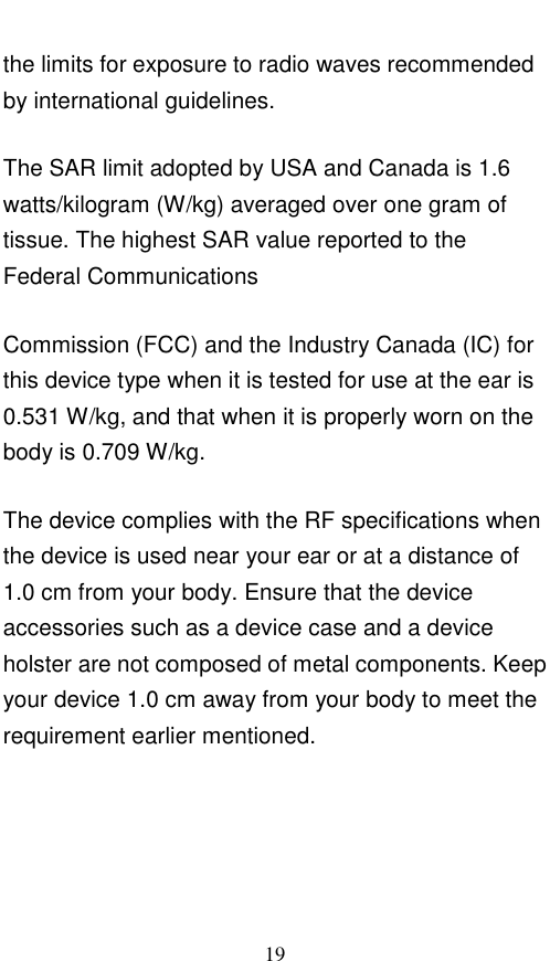  19 the limits for exposure to radio waves recommended by international guidelines. The SAR limit adopted by USA and Canada is 1.6 watts/kilogram (W/kg) averaged over one gram of tissue. The highest SAR value reported to the Federal Communications Commission (FCC) and the Industry Canada (IC) for this device type when it is tested for use at the ear is 0.531 W/kg, and that when it is properly worn on the body is 0.709 W/kg. The device complies with the RF specifications when the device is used near your ear or at a distance of 1.0 cm from your body. Ensure that the device accessories such as a device case and a device holster are not composed of metal components. Keep your device 1.0 cm away from your body to meet the requirement earlier mentioned.    