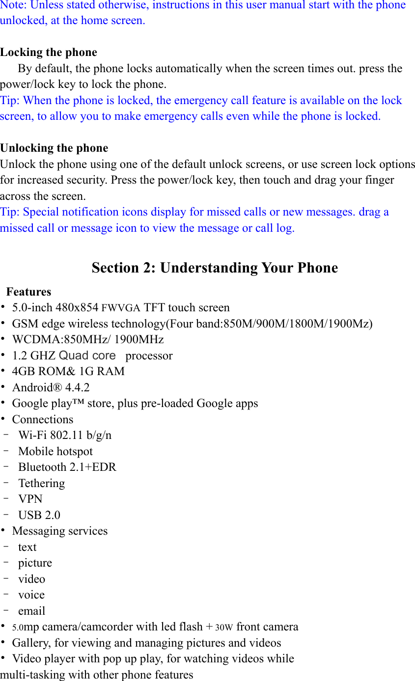 Note: Unless stated otherwise, instructions in this user manual start with the phone unlocked, at the home screen.  Locking the phone By default, the phone locks automatically when the screen times out. press the power/lock key to lock the phone. Tip: When the phone is locked, the emergency call feature is available on the lock screen, to allow you to make emergency calls even while the phone is locked.  Unlocking the phone Unlock the phone using one of the default unlock screens, or use screen lock options for increased security. Press the power/lock key, then touch and drag your finger across the screen. Tip: Special notification icons display for missed calls or new messages. drag a missed call or message icon to view the message or call log.  Section 2: Understanding Your Phone  Features • 5.0-inch 480x854 FWVGA TFT touch screen •  GSM edge wireless technology(Four band:850M/900M/1800M/1900Mz) • WCDMA:850MHz/ 1900MHz • 1.2 GHZ Quad core  processor  •  4GB ROM&amp; 1G RAM • Android® 4.4.2 •  Google play™ store, plus pre-loaded Google apps • Connections –  Wi-Fi 802.11 b/g/n – Mobile hotspot – Bluetooth 2.1+EDR – Tethering – VPN – USB 2.0 • Messaging services – text – picture – video – voice – email • 5.0mp camera/camcorder with led flash + 30W front camera •  Gallery, for viewing and managing pictures and videos •  Video player with pop up play, for watching videos while multi-tasking with other phone features  