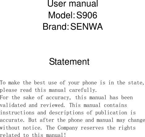    User manual Model: S906 Brand: SENWA   Statement  To make the best use of your phone is in the state, please read this manual carefully. For the sake of accuracy, this manual has been validated and reviewed. This manual contains instructions and descriptions of publication is accurate. But after the phone and manual may change without notice. The Company reserves the rights related to this manual!              