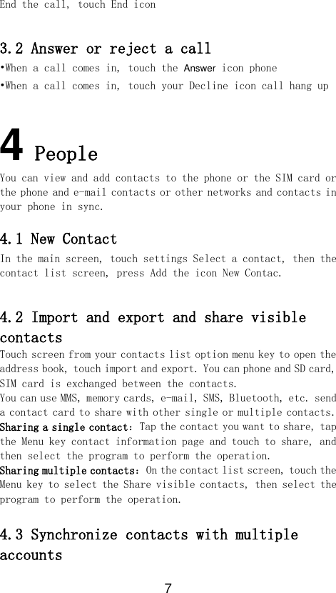 7 End the call, touch End icon  3.2 Answer or reject a call •When a call comes in, touch the Answer icon phone  •When a call comes in, touch your Decline icon call hang up  4 People You can view and add contacts to the phone or the SIM card or the phone and e-mail contacts or other networks and contacts in your phone in sync.  4.1 New Contact In the main screen, touch settings Select a contact, then the contact list screen, press Add the icon New Contac.  4.2 Import and export and share visible contacts Touch screen from your contacts list option menu key to open the address book, touch import and export. You can phone and SD card, SIM card is exchanged between the contacts. You can use MMS, memory cards, e-mail, SMS, Bluetooth, etc. send a contact card to share with other single or multiple contacts. Sharing a single contact：Tap the contact you want to share, tap the Menu key contact information page and touch to share, and then select the program to perform the operation. Sharing multiple contacts：On the contact list screen, touch the Menu key to select the Share visible contacts, then select the program to perform the operation.  4.3 Synchronize contacts with multiple accounts 