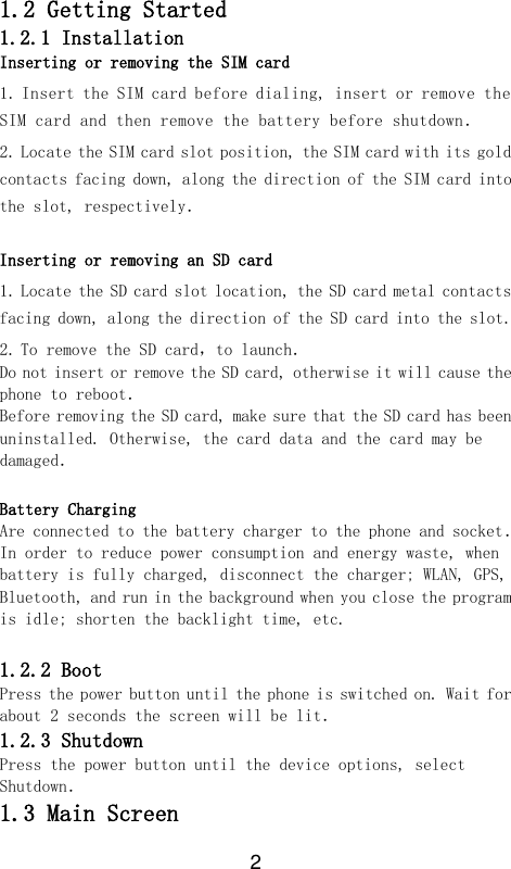 2  1.2 Getting Started 1.2.1 Installation Inserting or removing the SIM card 1. Insert the SIM card before dialing, insert or remove the SIM card and then remove the battery before shutdown． 2. Locate the SIM card slot position, the SIM card with its gold contacts facing down, along the direction of the SIM card into the slot, respectively．  Inserting or removing an SD card 1. Locate the SD card slot location, the SD card metal contacts facing down, along the direction of the SD card into the slot. 2. To remove the SD card，to launch． Do not insert or remove the SD card, otherwise it will cause the phone to reboot． Before removing the SD card, make sure that the SD card has been uninstalled. Otherwise, the card data and the card may be damaged． Battery Charging Are connected to the battery charger to the phone and socket． In order to reduce power consumption and energy waste, when battery is fully charged, disconnect the charger; WLAN, GPS, Bluetooth, and run in the background when you close the program is idle; shorten the backlight time, etc.  1.2.2 Boot Press the power button until the phone is switched on. Wait for about 2 seconds the screen will be lit． 1.2.3 Shutdown Press the power button until the device options, select Shutdown． 1.3 Main Screen 