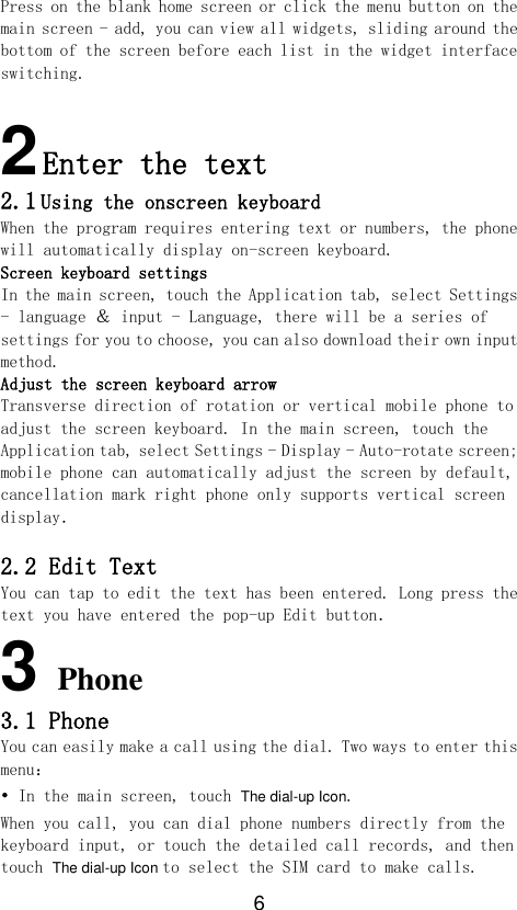6 Press on the blank home screen or click the menu button on the main screen - add, you can view all widgets, sliding around the bottom of the screen before each list in the widget interface switching.  2 Enter the text  2.1 Using the onscreen keyboard When the program requires entering text or numbers, the phone will automatically display on-screen keyboard. Screen keyboard settings In the main screen, touch the Application tab, select Settings - language ＆ input - Language, there will be a series of settings for you to choose, you can also download their own input method. Adjust the screen keyboard arrow Transverse direction of rotation or vertical mobile phone to adjust the screen keyboard. In the main screen, touch the Application tab, select Settings - Display - Auto-rotate screen; mobile phone can automatically adjust the screen by default, cancellation mark right phone only supports vertical screen display．  2.2 Edit Text You can tap to edit the text has been entered. Long press the text you have entered the pop-up Edit button．  3 Phone 3.1 Phone You can easily make a call using the dial. Two ways to enter this menu： • In the main screen, touch The dial-up Icon. When you call, you can dial phone numbers directly from the keyboard input, or touch the detailed call records, and then touch The dial-up Icon to select the SIM card to make calls.  