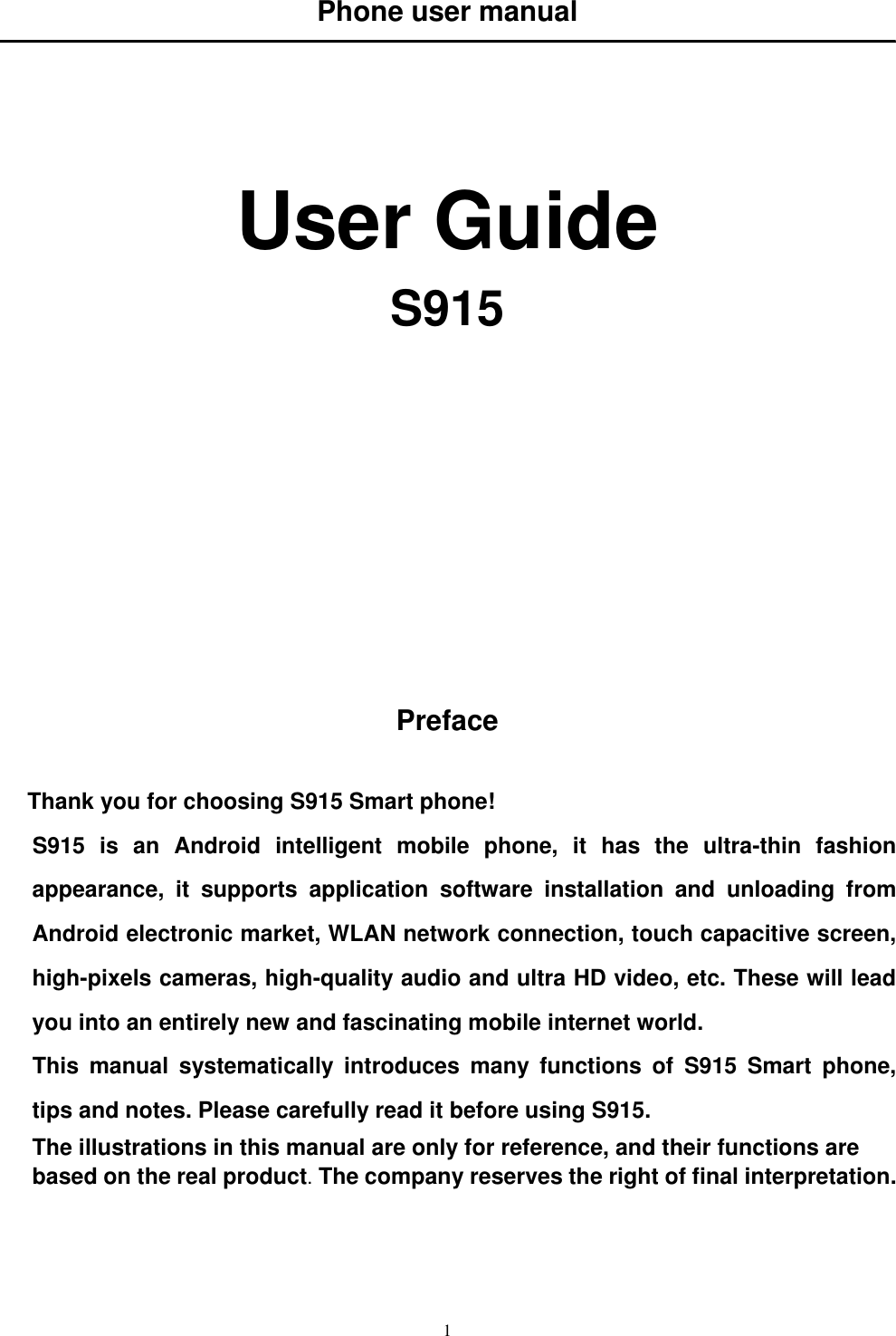   1 Phone user manual      User Guide S915             Preface  Thank you for choosing S915 Smart phone! S915  is  an  Android  intelligent  mobile  phone,  it  has  the  ultra-thin  fashion appearance,  it  supports  application  software  installation  and  unloading  from Android electronic market, WLAN network connection, touch capacitive screen, high-pixels cameras, high-quality audio and ultra HD video, etc. These will lead you into an entirely new and fascinating mobile internet world. This  manual  systematically  introduces  many  functions  of  S915  Smart  phone, tips and notes. Please carefully read it before using S915.   The illustrations in this manual are only for reference, and their functions are based on the real product. The company reserves the right of final interpretation.   