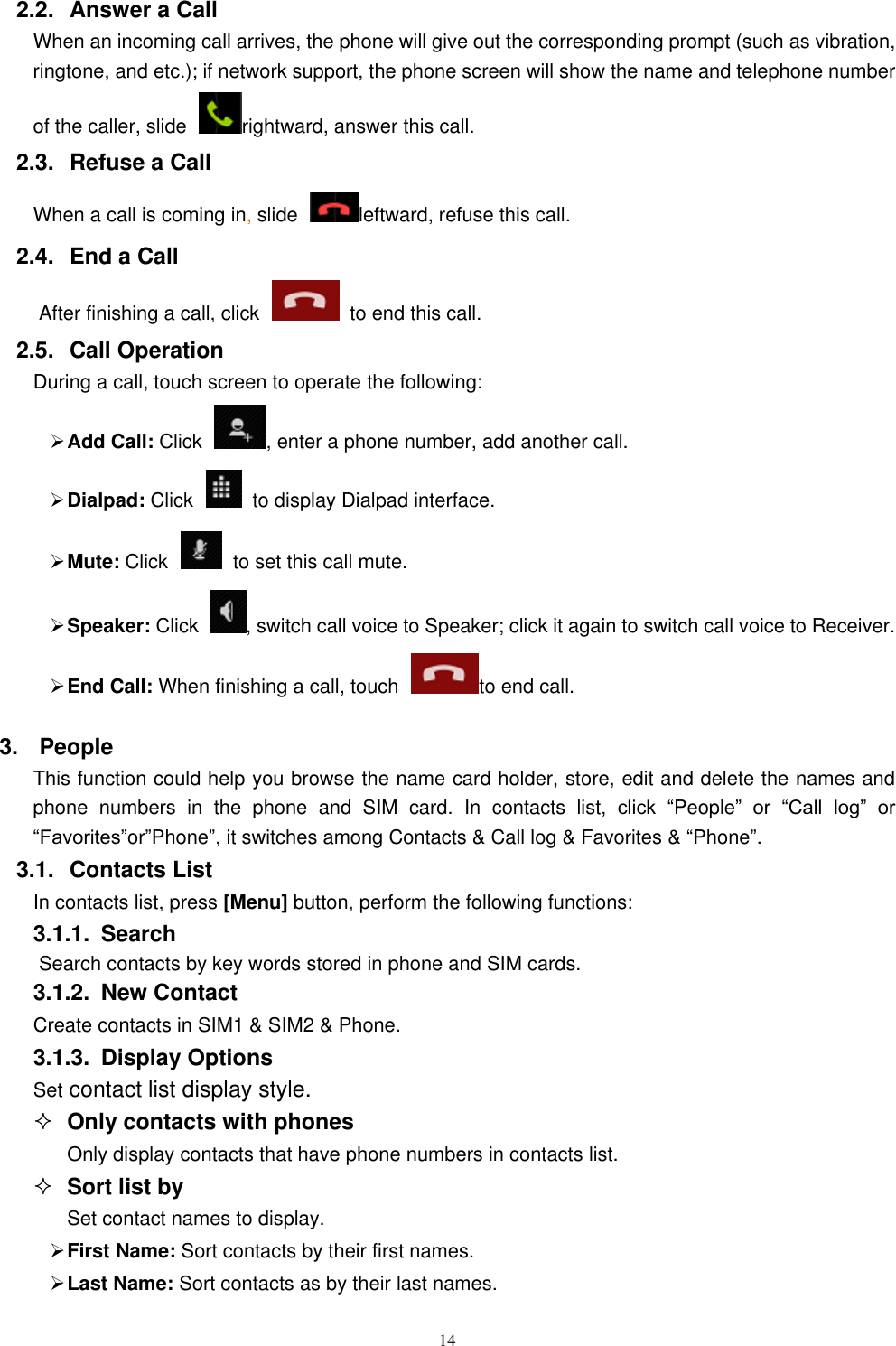   14 2.2.  Answer a Call When an incoming call arrives, the phone will give out the corresponding prompt (such as vibration, ringtone, and etc.); if network support, the phone screen will show the name and telephone number of the caller, slide  rightward, answer this call. 2.3.  Refuse a Call When a call is coming in, slide  leftward, refuse this call. 2.4.  End a Call After finishing a call, click    to end this call.     2.5.  Call Operation During a call, touch screen to operate the following:  Add Call: Click  , enter a phone number, add another call.    Dialpad: Click    to display Dialpad interface.  Mute: Click    to set this call mute.  Speaker: Click  , switch call voice to Speaker; click it again to switch call voice to Receiver.   End Call: When finishing a call, touch to end call. 3.  People This function could help you browse the name card holder, store, edit and delete the names and phone  numbers  in  the  phone  and  SIM  card.  In  contacts list,  click  “People”  or  “Call  log”  or “Favorites”or”Phone”, it switches among Contacts &amp; Call log &amp; Favorites &amp; “Phone”. 3.1.  Contacts List In contacts list, press [Menu] button, perform the following functions: 3.1.1.  Search Search contacts by key words stored in phone and SIM cards. 3.1.2.  New Contact Create contacts in SIM1 &amp; SIM2 &amp; Phone. 3.1.3.  Display Options Set contact list display style.  Only contacts with phones Only display contacts that have phone numbers in contacts list.  Sort list by Set contact names to display.  First Name: Sort contacts by their first names.    Last Name: Sort contacts as by their last names. 