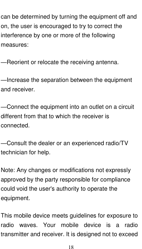 18 can be determined by turning the equipment off and on, the user is encouraged to try to correct the interference by one or more of the following measures: —Reorient or relocate the receiving antenna. —Increase the separation between the equipment and receiver. —Connect the equipment into an outlet on a circuit different from that to which the receiver is connected. —Consult the dealer or an experienced radio/TV technician for help. Note: Any changes or modifications not expressly approved by the party responsible for compliance could void the user&apos;s authority to operate the equipment. This mobile device meets guidelines for exposure to radio  waves.  Your  mobile  device  is  a  radio transmitter and receiver. It is designed not to exceed 