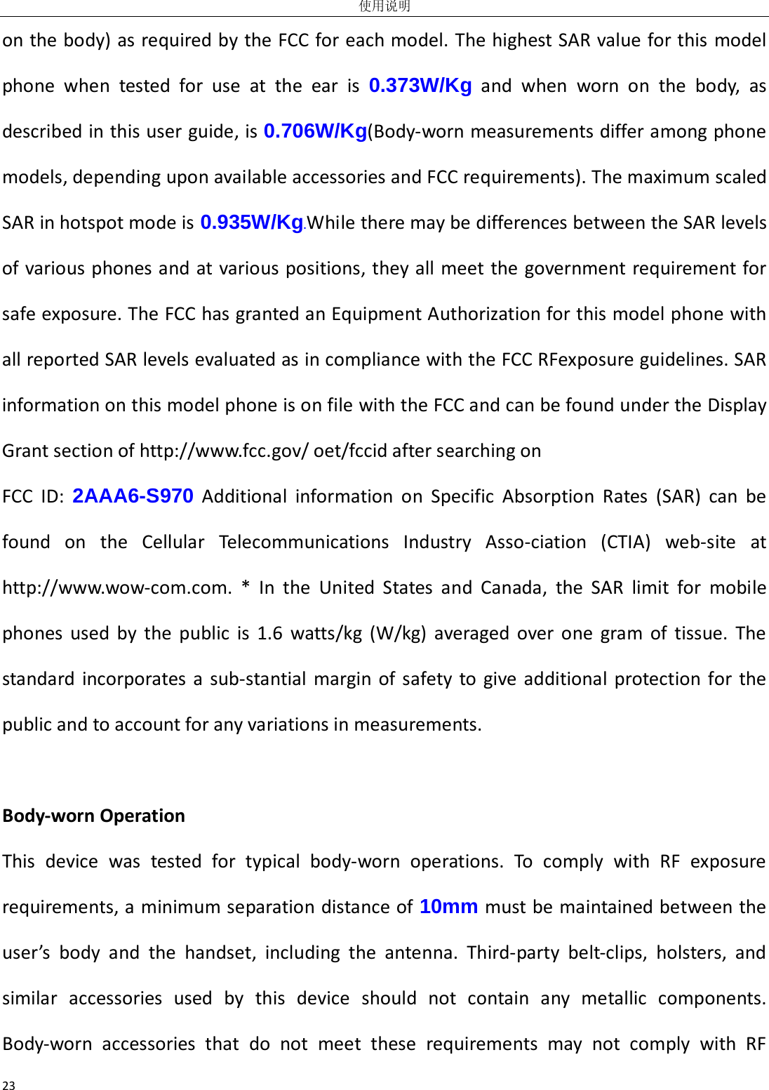 使用说明 23 on the body) as required by the FCC for each model. The highest SAR value for this model phone when tested for use at the ear is 0.373W/Kg and when worn on the body, as described in this user guide, is 0.706W/Kg(Body-worn measurements differ among phone models, depending upon available accessories and FCC requirements). The maximum scaled SAR in hotspot mode is 0.935W/Kg.While there may be differences between the SAR levels of various phones and at various positions, they all meet the government requirement for safe exposure. The FCC has granted an Equipment Authorization for this model phone with all reported SAR levels evaluated as in compliance with the FCC RFexposure guidelines. SAR information on this model phone is on file with the FCC and can be found under the Display Grant section of http://www.fcc.gov/ oet/fccid after searching on   FCC ID: 2AAA6-S970 Additional information on Specific Absorption Rates (SAR) can be found on the Cellular Telecommunications Industry Asso-ciation (CTIA) web-site at http://www.wow-com.com. * In the United States and Canada, the SAR limit for mobile phones used by the public is 1.6 watts/kg (W/kg) averaged over one gram of tissue. The standard incorporates a sub-stantial margin of safety to give additional protection for the public and to account for any variations in measurements.  Body-worn Operation This device was tested for typical body-worn operations. To comply with RF exposure requirements, a minimum separation distance of 10mm must be maintained between the user’s body and the handset, including the antenna. Third-party belt-clips, holsters, and similar accessories used by this device should not contain any metallic components. Body-worn accessories that do not meet these requirements may not comply with RF 