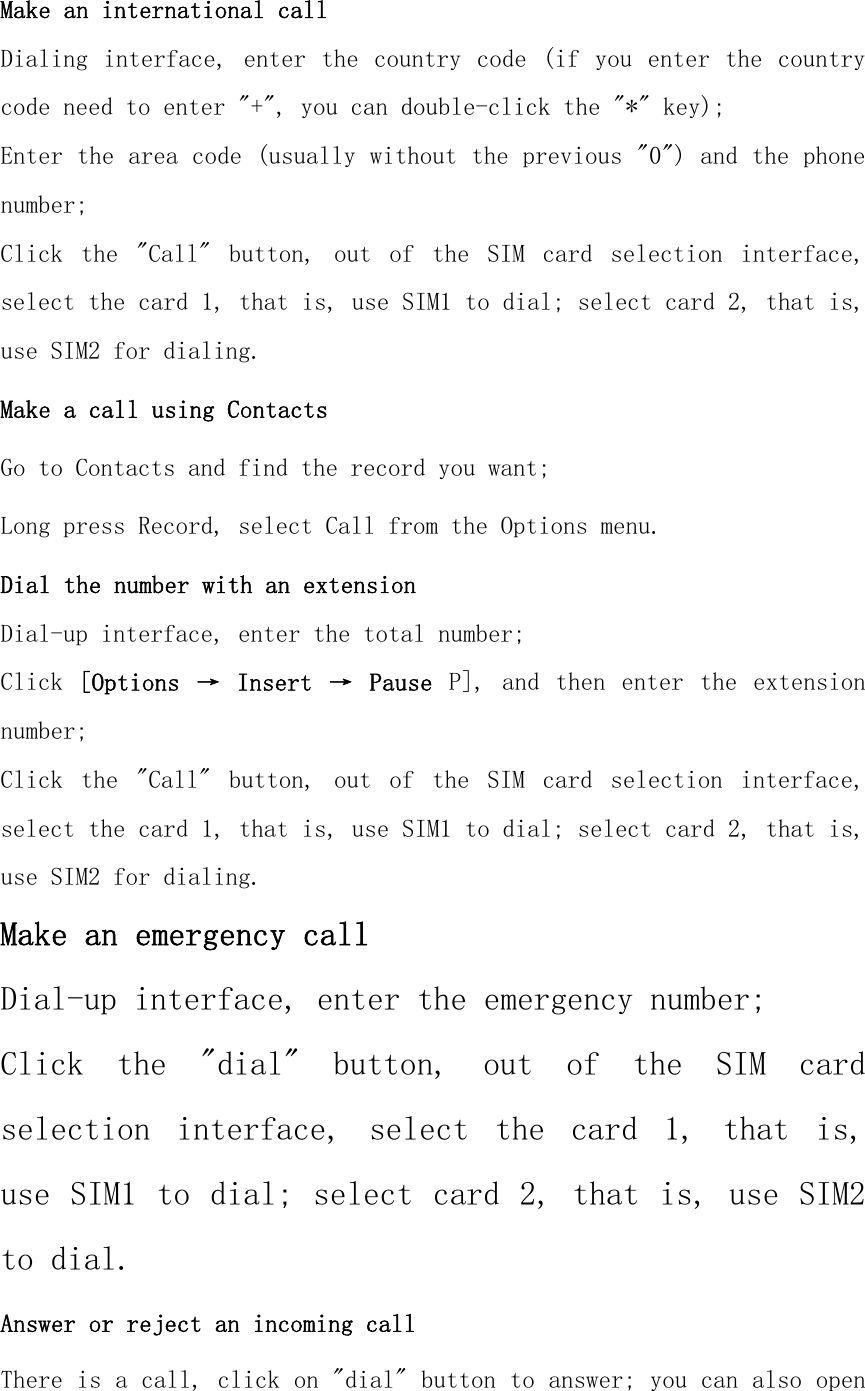 Make an international call Dialing interface, enter  the country  code (if you  enter the  country code need to enter &quot;+&quot;, you can double-click the &quot;*&quot; key); Enter the area code (usually without the previous &quot;0&quot;) and the phone number; Click  the  &quot;Call&quot;  button,  out  of  the  SIM  card  selection  interface, select the card 1, that is, use SIM1 to dial; select card 2, that is, use SIM2 for dialing. Make a call using Contacts Go to Contacts and find the record you want; Long press Record, select Call from the Options menu. Dial the number with an extension Dial-up interface, enter the total number; Click  [Options  →  Insert  →  Pause  P],  and  then  enter  the  extension number; Click  the  &quot;Call&quot;  button,  out  of  the  SIM  card  selection  interface, select the card 1, that is, use SIM1 to dial; select card 2, that is, use SIM2 for dialing. Make an emergency call Dial-up interface, enter the emergency number; Click  the  &quot;dial&quot;  button,  out  of  the  SIM  card selection  interface,  select  the  card  1,  that  is, use SIM1 to dial; select card 2, that is, use SIM2 to dial. Answer or reject an incoming call There is a call, click on &quot;dial&quot; button to answer; you can also open 