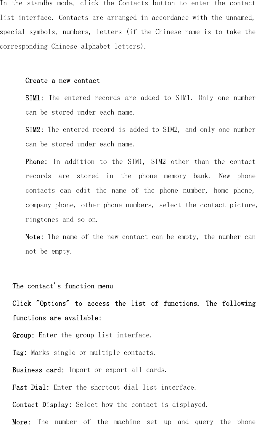 In the standby mode, click the Contacts button to enter the  contact list interface. Contacts are arranged in accordance with the unnamed, special symbols, numbers, letters (if the Chinese name is to take the corresponding Chinese alphabet letters).  Create a new contact SIM1: The entered records are  added to  SIM1. Only one  number can be stored under each name. SIM2: The entered record is added to SIM2, and only one number can be stored under each name. Phone:  In  addition  to  the  SIM1,  SIM2  other  than  the  contact records  are  stored  in  the  phone  memory  bank.  New  phone contacts  can  edit  the  name  of  the  phone  number,  home  phone, company phone, other phone numbers, select the contact picture, ringtones and so on. Note: The name of the new contact can be empty, the number can not be empty.  The contact&apos;s function menu Click  &quot;Options&quot;  to  access  the  list  of  functions.  The  following functions are available: Group: Enter the group list interface. Tag: Marks single or multiple contacts. Business card: Import or export all cards. Fast Dial: Enter the shortcut dial list interface. Contact Display: Select how the contact is displayed. More:  The  number  of  the  machine  set  up  and  query  the  phone 