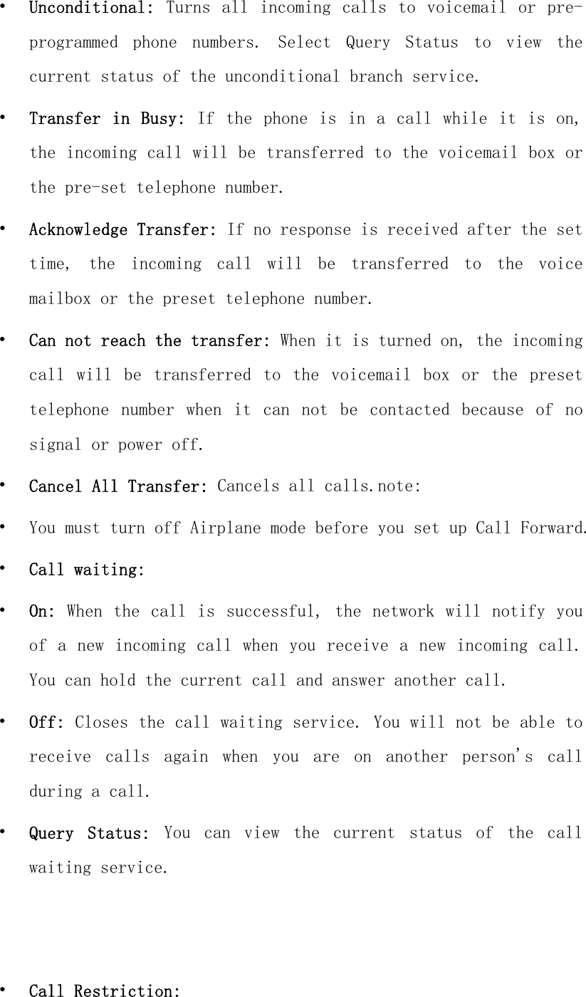 • Unconditional:  Turns  all  incoming  calls  to voicemail  or  pre-programmed  phone  numbers.  Select  Query  Status  to  view  the current status of the unconditional branch service. • Transfer in Busy: If  the  phone  is  in a call while  it  is  on, the incoming call will be transferred to the voicemail box or the pre-set telephone number. • Acknowledge Transfer: If no response is received after the set time,  the  incoming  call  will  be  transferred  to  the  voice mailbox or the preset telephone number. • Can not reach the transfer: When it is turned on, the incoming call  will  be  transferred  to  the  voicemail  box  or  the  preset telephone  number  when  it  can  not  be  contacted  because  of  no signal or power off. • Cancel All Transfer: Cancels all calls.note: • You must turn off Airplane mode before you set up Call Forward. • Call waiting: • On: When the call is  successful, the  network will notify  you of a new incoming call when you receive a new incoming  call. You can hold the current call and answer another call. • Off: Closes the call waiting service. You will not be able to receive  calls  again  when  you  are  on  another  person&apos;s  call during a call. • Query  Status:  You  can  view  the  current  status  of  the  call waiting service.   • Call Restriction: 