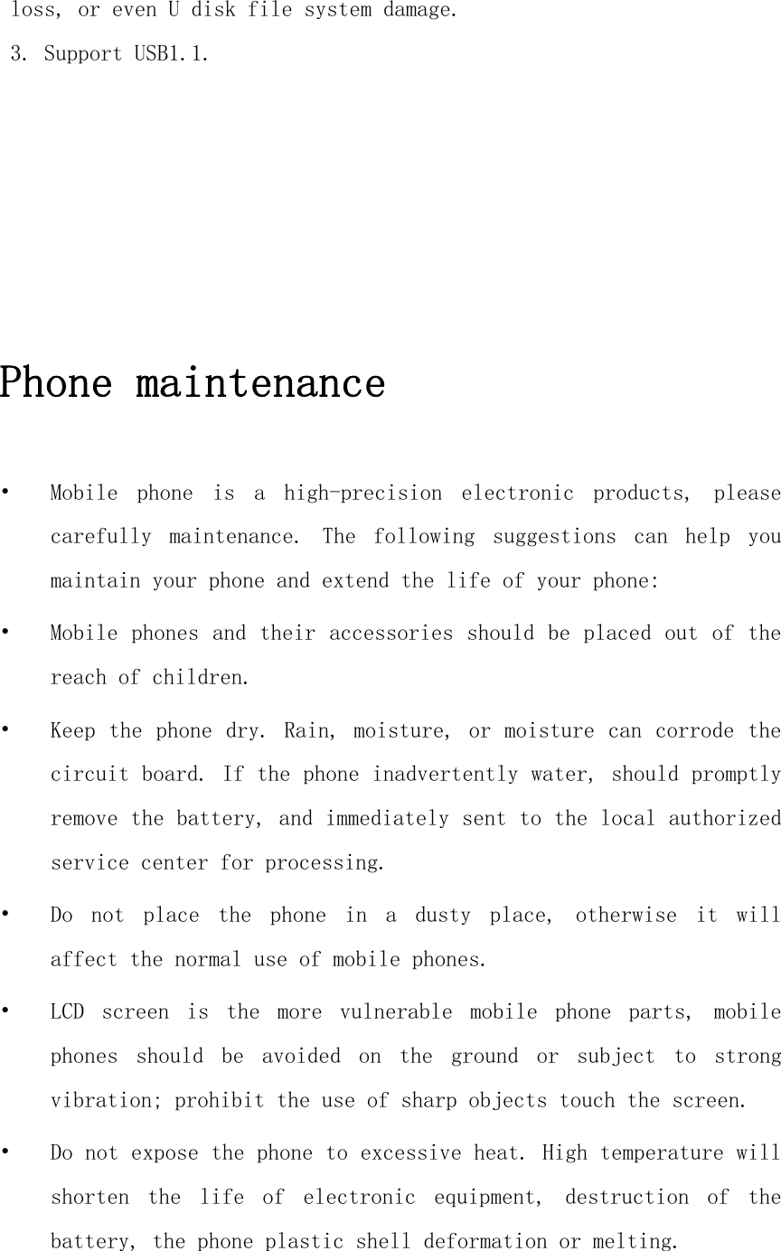 loss, or even U disk file system damage. 3. Support USB1.1.      Phone maintenance  • Mobile  phone  is  a  high-precision  electronic  products,  please carefully  maintenance.  The  following  suggestions  can  help  you maintain your phone and extend the life of your phone: • Mobile phones and their accessories should be placed out of the reach of children. • Keep the phone dry. Rain, moisture, or moisture can corrode the circuit board. If the phone inadvertently water, should promptly remove the battery, and immediately sent to the local authorized service center for processing. • Do  not  place  the  phone  in  a  dusty  place,  otherwise  it  will affect the normal use of mobile phones. • LCD  screen  is  the  more  vulnerable  mobile  phone  parts,  mobile phones  should  be  avoided  on  the  ground  or  subject  to  strong vibration; prohibit the use of sharp objects touch the screen. • Do not expose the phone to excessive heat. High temperature will shorten  the  life  of  electronic  equipment,  destruction  of  the battery, the phone plastic shell deformation or melting. 