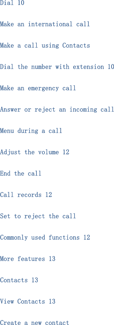 Dial 10 Make an international call Make a call using Contacts Dial the number with extension 10 Make an emergency call Answer or reject an incoming call Menu during a call Adjust the volume 12 End the call Call records 12 Set to reject the call Commonly used functions 12 More features 13 Contacts 13 View Contacts 13 Create a new contact 