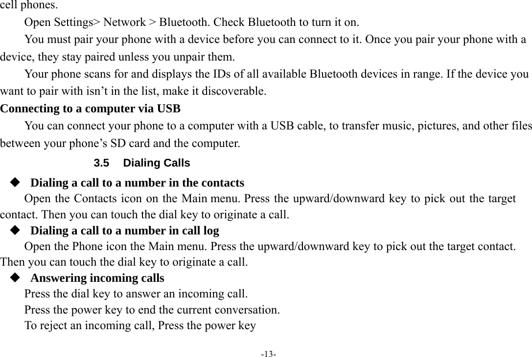 -13- cell phones.       Open Settings&gt; Network &gt; Bluetooth. Check Bluetooth to turn it on.         You must pair your phone with a device before you can connect to it. Once you pair your phone with a device, they stay paired unless you unpair them.         Your phone scans for and displays the IDs of all available Bluetooth devices in range. If the device you want to pair with isn’t in the list, make it discoverable.   Connecting to a computer via USB You can connect your phone to a computer with a USB cable, to transfer music, pictures, and other files between your phone’s SD card and the computer. 3.5 Dialing Calls  Dialing a call to a number in the contacts Open the Contacts icon on the Main menu. Press the upward/downward key to pick out the target contact. Then you can touch the dial key to originate a call.  Dialing a call to a number in call log Open the Phone icon the Main menu. Press the upward/downward key to pick out the target contact. Then you can touch the dial key to originate a call.  Answering incoming calls Press the dial key to answer an incoming call. Press the power key to end the current conversation. To reject an incoming call, Press the power key  
