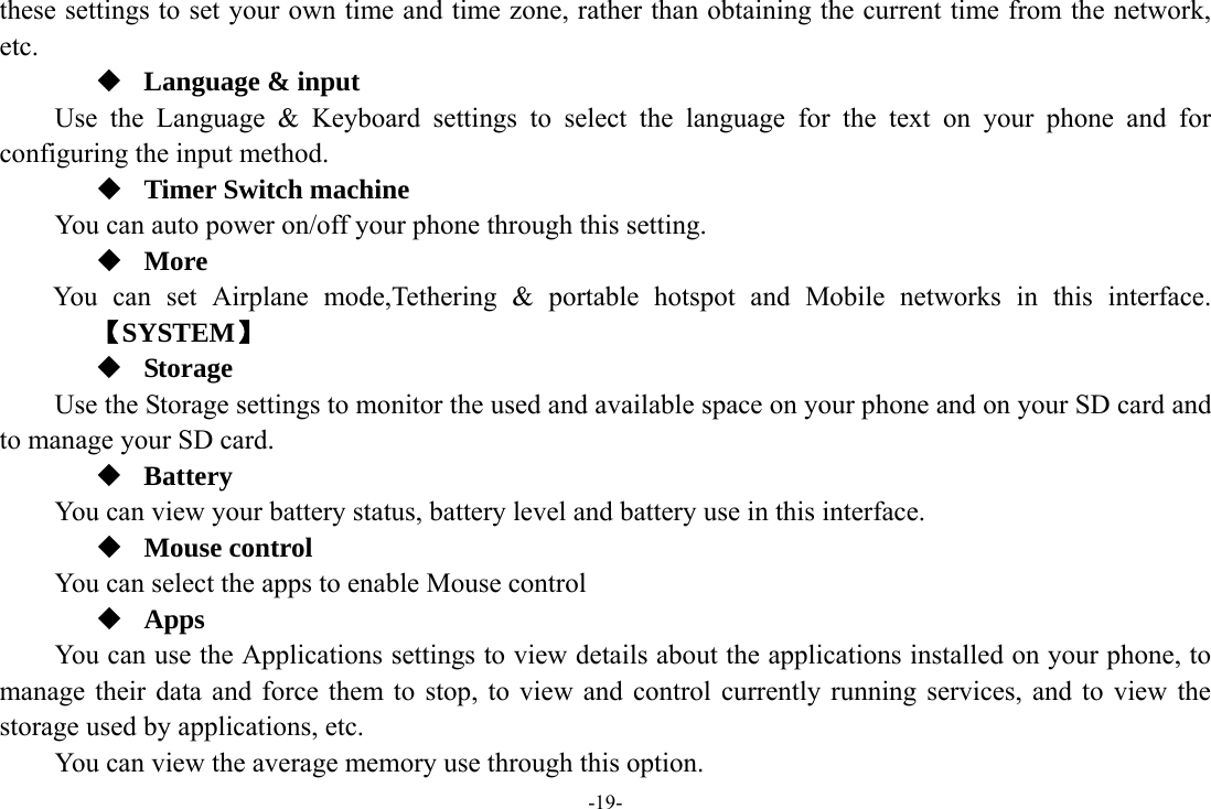 -19- these settings to set your own time and time zone, rather than obtaining the current time from the network, etc.  Language &amp; input Use the Language &amp; Keyboard settings to select the language for the text on your phone and for configuring the input method.  Timer Switch machine You can auto power on/off your phone through this setting.  More    You can set Airplane mode,Tethering &amp; portable hotspot and Mobile networks in this interface.   【SYSTEM】  Storage  Use the Storage settings to monitor the used and available space on your phone and on your SD card and to manage your SD card.  Battery You can view your battery status, battery level and battery use in this interface.  Mouse control You can select the apps to enable Mouse control  Apps You can use the Applications settings to view details about the applications installed on your phone, to manage their data and force them to stop, to view and control currently running services, and to view the storage used by applications, etc. You can view the average memory use through this option. 