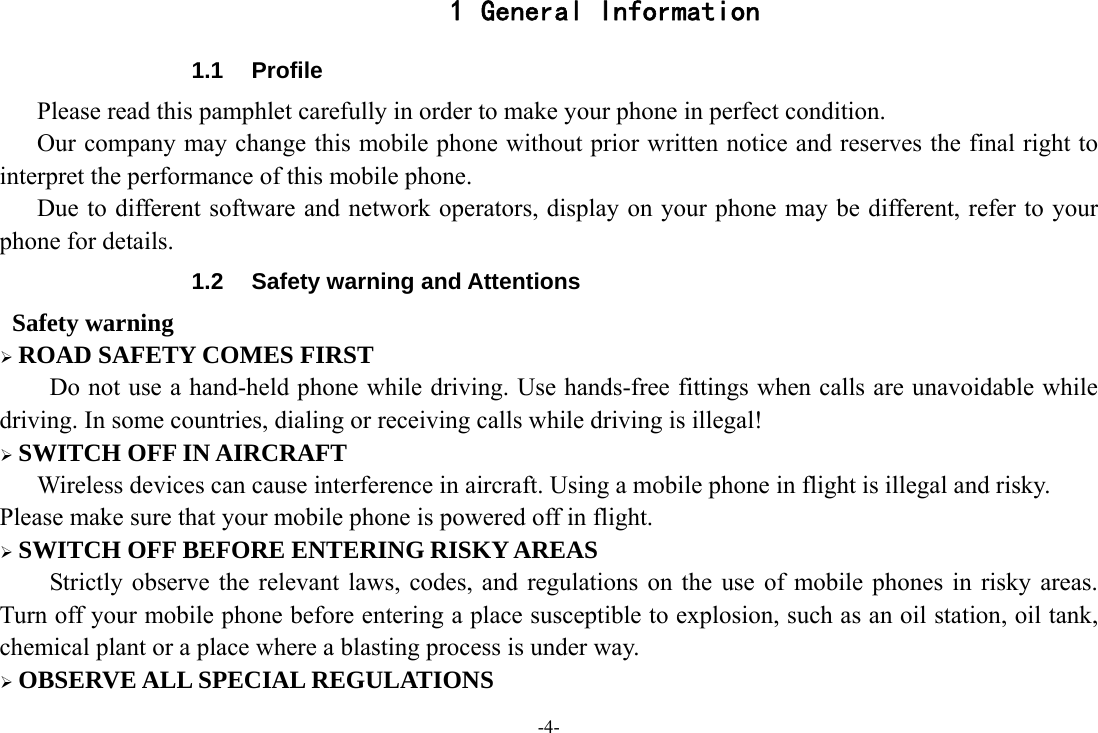 -4- 1 General Information 1.1 Profile    Please read this pamphlet carefully in order to make your phone in perfect condition.       Our company may change this mobile phone without prior written notice and reserves the final right to interpret the performance of this mobile phone.       Due to different software and network operators, display on your phone may be different, refer to your phone for details. 1.2  Safety warning and Attentions  Safety warning  ROAD SAFETY COMES FIRST Do not use a hand-held phone while driving. Use hands-free fittings when calls are unavoidable while driving. In some countries, dialing or receiving calls while driving is illegal!  SWITCH OFF IN AIRCRAFT Wireless devices can cause interference in aircraft. Using a mobile phone in flight is illegal and risky.     Please make sure that your mobile phone is powered off in flight.  SWITCH OFF BEFORE ENTERING RISKY AREAS Strictly observe the relevant laws, codes, and regulations on the use of mobile phones in risky areas. Turn off your mobile phone before entering a place susceptible to explosion, such as an oil station, oil tank, chemical plant or a place where a blasting process is under way.  OBSERVE ALL SPECIAL REGULATIONS 