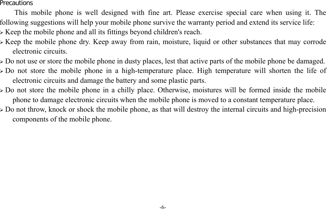 -6-  Precautions This mobile phone is well designed with fine art. Please exercise special care when using it. The following suggestions will help your mobile phone survive the warranty period and extend its service life:  Keep the mobile phone and all its fittings beyond children&apos;s reach.  Keep the mobile phone dry. Keep away from rain, moisture, liquid or other substances that may corrode electronic circuits.  Do not use or store the mobile phone in dusty places, lest that active parts of the mobile phone be damaged.  Do not store the mobile phone in a high-temperature place. High temperature will shorten the life of electronic circuits and damage the battery and some plastic parts.  Do not store the mobile phone in a chilly place. Otherwise, moistures will be formed inside the mobile phone to damage electronic circuits when the mobile phone is moved to a constant temperature place.  Do not throw, knock or shock the mobile phone, as that will destroy the internal circuits and high-precision components of the mobile phone.         