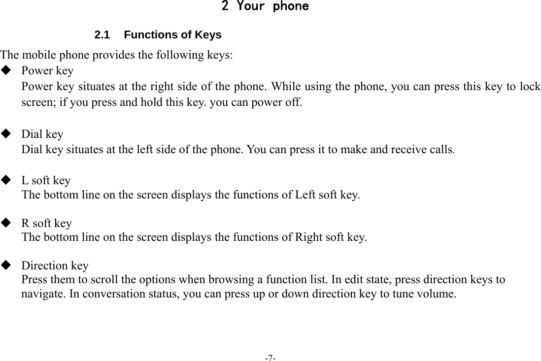 -7- 2 Your phone 2.1  Functions of Keys The mobile phone provides the following keys:  Power key Power key situates at the right side of the phone. While using the phone, you can press this key to lock screen; if you press and hold this key. you can power off.   Dial key  Dial key situates at the left side of the phone. You can press it to make and receive calls.   L soft key The bottom line on the screen displays the functions of Left soft key.   R soft key The bottom line on the screen displays the functions of Right soft key.   Direction key Press them to scroll the options when browsing a function list. In edit state, press direction keys to navigate. In conversation status, you can press up or down direction key to tune volume.    