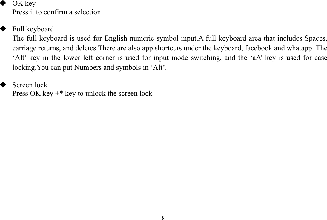 -8-  OK key Press it to confirm a selection   Full keyboard The full keyboard is used for English numeric symbol input.A full keyboard area that includes Spaces, carriage returns, and deletes.There are also app shortcuts under the keyboard, facebook and whatapp. The ‘Alt’ key in the lower left corner is used for input mode switching, and the ‘aA’ key is used for case locking.You can put Numbers and symbols in ‘Alt’.   Screen lock Press OK key +* key to unlock the screen lock             